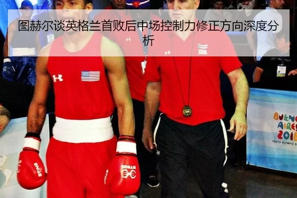 图赫尔谈英格兰首败后中场控制力修正方向深度分析