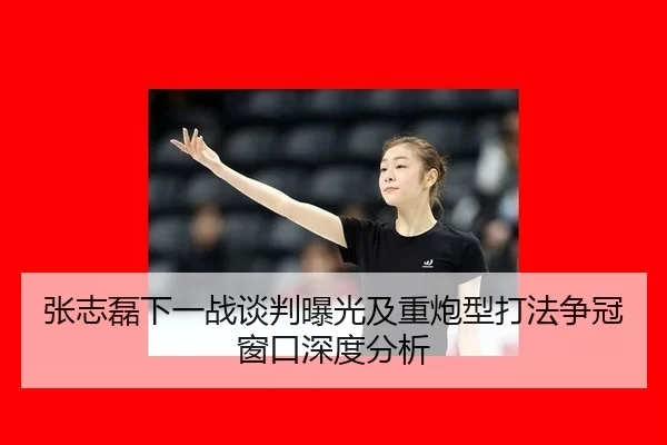张志磊下一战谈判曝光及重炮型打法争冠窗口深度分析